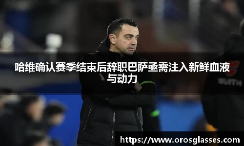 哈维确认赛季结束后辞职巴萨亟需注入新鲜血液与动力